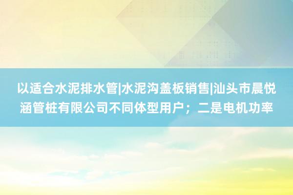 以适合水泥排水管|水泥沟盖板销售|汕头市晨悦涵管桩有限公司不同体型用户；二是电机功率