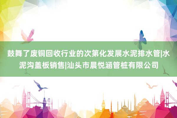 鼓舞了废铜回收行业的次第化发展水泥排水管|水泥沟盖板销售|汕头市晨悦涵管桩有限公司